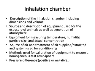Inhalation chamber
• Description of the inhalation chamber including
dimensions and volume
• Source and description of equipment used for the
exposure of animals as well as generation of
atmosphere
• Equipment for measuring temperature, humidity,
particle-size, and actual concentration
• Source of air and treatment of air supplied/extracted
and system used for conditioning
• Methods used for calibration of equipment to ensure a
homogeneous test atmosphere
• Pressure difference (positive or negative);
 