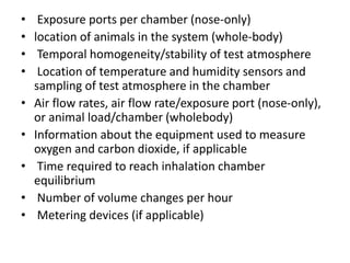 • Exposure ports per chamber (nose-only)
• location of animals in the system (whole-body)
• Temporal homogeneity/stability of test atmosphere
• Location of temperature and humidity sensors and
sampling of test atmosphere in the chamber
• Air flow rates, air flow rate/exposure port (nose-only),
or animal load/chamber (wholebody)
• Information about the equipment used to measure
oxygen and carbon dioxide, if applicable
• Time required to reach inhalation chamber
equilibrium
• Number of volume changes per hour
• Metering devices (if applicable)
 