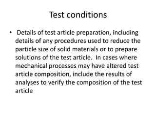 Test conditions
• Details of test article preparation, including
details of any procedures used to reduce the
particle size of solid materials or to prepare
solutions of the test article. In cases where
mechanical processes may have altered test
article composition, include the results of
analyses to verify the composition of the test
article
 