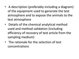 • A description (preferably including a diagram)
of the equipment used to generate the test
atmosphere and to expose the animals to the
test atmosphere
• Details of the chemical analytical method
used and method validation (including
efficiency of recovery of test article from the
sampling medium)
• The rationale for the selection of test
concentrations
 