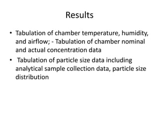 Results
• Tabulation of chamber temperature, humidity,
and airflow; - Tabulation of chamber nominal
and actual concentration data
• Tabulation of particle size data including
analytical sample collection data, particle size
distribution
 