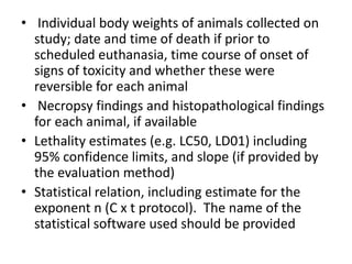 • Individual body weights of animals collected on
study; date and time of death if prior to
scheduled euthanasia, time course of onset of
signs of toxicity and whether these were
reversible for each animal
• Necropsy findings and histopathological findings
for each animal, if available
• Lethality estimates (e.g. LC50, LD01) including
95% confidence limits, and slope (if provided by
the evaluation method)
• Statistical relation, including estimate for the
exponent n (C x t protocol). The name of the
statistical software used should be provided
 