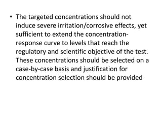 • The targeted concentrations should not
induce severe irritation/corrosive effects, yet
sufficient to extend the concentration-
response curve to levels that reach the
regulatory and scientific objective of the test.
These concentrations should be selected on a
case-by-case basis and justification for
concentration selection should be provided
 