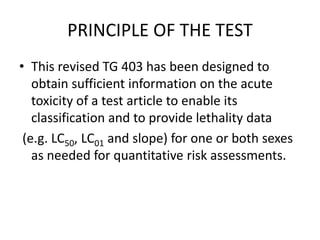 PRINCIPLE OF THE TEST
• This revised TG 403 has been designed to
obtain sufficient information on the acute
toxicity of a test article to enable its
classification and to provide lethality data
(e.g. LC50, LC01 and slope) for one or both sexes
as needed for quantitative risk assessments.
 