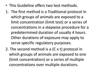 • This Guideline offers two test methods.
1. The first method is a Traditional protocol in
which groups of animals are exposed to a
limit concentration (limit test) or a series of
concentrations in a stepwise procedure for a
predetermined duration of usually 4 hours.
Other durations of exposure may apply to
serve specific regulatory purposes.
2. The second method is a (C x t) protocol in
which groups of animals are exposed to one
(limit concentration) or a series of multiple
concentrations over multiple durations.
 