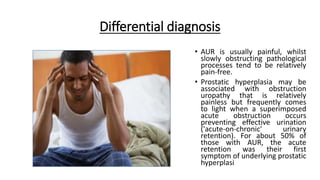 Differential diagnosis
• AUR is usually painful, whilst
slowly obstructing pathological
processes tend to be relatively
pain-free.
• Prostatic hyperplasia may be
associated with obstruction
uropathy that is relatively
painless but frequently comes
to light when a superimposed
acute obstruction occurs
preventing effective urination
('acute-on-chronic' urinary
retention). For about 50% of
those with AUR, the acute
retention was their first
symptom of underlying prostatic
hyperplasi
 