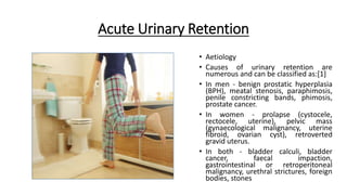 Acute Urinary Retention
• Aetiology
• Causes of urinary retention are
numerous and can be classified as:[1]
• In men - benign prostatic hyperplasia
(BPH), meatal stenosis, paraphimosis,
penile constricting bands, phimosis,
prostate cancer.
• In women - prolapse (cystocele,
rectocele, uterine), pelvic mass
(gynaecological malignancy, uterine
fibroid, ovarian cyst), retroverted
gravid uterus.
• In both - bladder calculi, bladder
cancer, faecal impaction,
gastrointestinal or retroperitoneal
malignancy, urethral strictures, foreign
bodies, stones
 