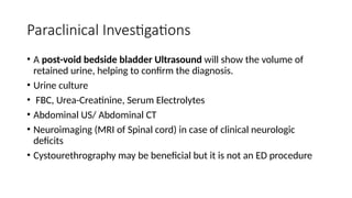 Paraclinical Investigations
• A post-void bedside bladder Ultrasound will show the volume of
retained urine, helping to confirm the diagnosis.
• Urine culture
• FBC, Urea-Creatinine, Serum Electrolytes
• Abdominal US/ Abdominal CT
• Neuroimaging (MRI of Spinal cord) in case of clinical neurologic
deficits
• Cystourethrography may be beneficial but it is not an ED procedure
 