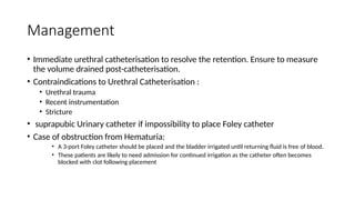 Management
• Immediate urethral catheterisation to resolve the retention. Ensure to measure
the volume drained post-catheterisation.
• Contraindications to Urethral Catheterisation :
• Urethral trauma
• Recent instrumentation
• Stricture
• suprapubic Urinary catheter if impossibility to place Foley catheter
• Case of obstruction from Hematuria:
• A 3-port Foley catheter should be placed and the bladder irrigated until returning fluid is free of blood.
• These patients are likely to need admission for continued irrigation as the catheter often becomes
blocked with clot following placement
 
