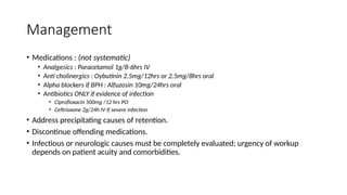 Management
• Medications : (not systematic)
• Analgesics : Paracetamol 1g/8-6hrs IV
• Anti cholinergics : Oybutinin 2.5mg/12hrs or 2.5mg/8hrs oral
• Alpha blockers if BPH : Alfuzosin 10mg/24hrs oral
• Antibiotics ONLY if evidence of infection
• Ciprofloxacin 500mg /12 hrs PO
• Ceftriaxone 2g/24h IV if severe infection
• Address precipitating causes of retention.
• Discontinue offending medications.
• Infectious or neurologic causes must be completely evaluated; urgency of workup
depends on patient acuity and comorbidities.
 