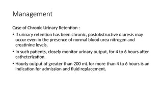 Management
Case of Chronic Urinary Retention :
• If urinary retention has been chronic, postobstructive diuresis may
occur even in the presence of normal blood urea nitrogen and
creatinine levels.
• In such patients, closely monitor urinary output, for 4 to 6 hours after
catheterization.
• Hourly output of greater than 200 mL for more than 4 to 6 hours is an
indication for admission and fluid replacement.
 