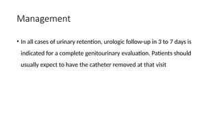 Management
• In all cases of urinary retention, urologic follow-up in 3 to 7 days is
indicated for a complete genitourinary evaluation. Patients should
usually expect to have the catheter removed at that visit
 