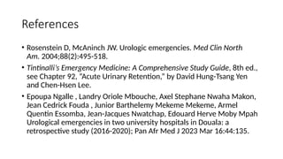 References
• Rosenstein D, McAninch JW. Urologic emergencies. Med Clin North
Am. 2004;88(2):495-518.
• Tintinalli’s Emergency Medicine: A Comprehensive Study Guide, 8th ed.,
see Chapter 92, “Acute Urinary Retention,” by David Hung-Tsang Yen
and Chen-Hsen Lee.
• Epoupa Ngalle , Landry Oriole Mbouche, Axel Stephane Nwaha Makon,
Jean Cedrick Fouda , Junior Barthelemy Mekeme Mekeme, Armel
Quentin Essomba, Jean-Jacques Nwatchap, Edouard Herve Moby Mpah
Urological emergencies in two university hospitals in Douala: a
retrospective study (2016-2020); Pan Afr Med J 2023 Mar 16:44:135.
 