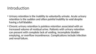 Introduction
• Urinary retention is the inability to voluntarily urinate. Acute urinary
retention is the sudden and often painful inability to void despite
having a full bladder.
• Chronic urinary retention is painless retention associated with an
increased volume of residual urine. Patients with urinary retention
can present with complete lack of voiding, incomplete bladder
emptying, or overflow incontinence. Complications include infection
and renal failure.
 