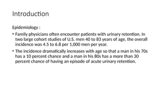 Introduction
Epidemiology :
• Family physicians often encounter patients with urinary retention. In
two large cohort studies of U.S. men 40 to 83 years of age, the overall
incidence was 4.5 to 6.8 per 1,000 men per year.
• The incidence dramatically increases with age so that a man in his 70s
has a 10 percent chance and a man in his 80s has a more than 30
percent chance of having an episode of acute urinary retention.
 