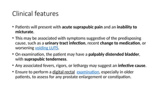 Clinical features
• Patients will present with acute suprapubic pain and an inability to
micturate.
• This may be associated with symptoms suggestive of the predisposing
cause, such as a urinary tract infection, recent change to medication, or
worsening voiding LUTS.
• On examination, the patient may have a palpably distended bladder,
with suprapubic tenderness.
• Any associated fevers, rigors, or lethargy may suggest an infective cause.
• Ensure to perform a digital rectal examination, especially in older
patients, to assess for any prostate enlargement or constipation.
 