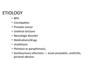 ETIOLOGY
•
•
•
•
•
•
•
•
•

BPH
Constipation
Prostate cancer
Urethral stricture
Neurologic disorder
Medications/drugs
Urolithiasis
Phimosis or paraphimosis,
Genitourinary infections — acute prostatitis, urethritis,
perianal abscess

 