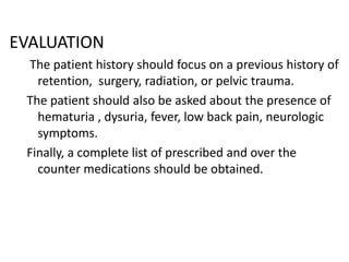 EVALUATION
The patient history should focus on a previous history of
retention, surgery, radiation, or pelvic trauma.
The patient should also be asked about the presence of
hematuria , dysuria, fever, low back pain, neurologic
symptoms.
Finally, a complete list of prescribed and over the
counter medications should be obtained.

 