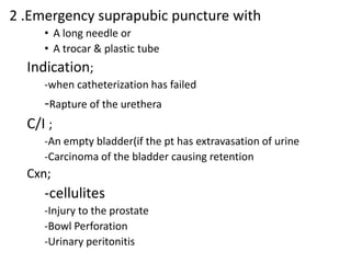 2 .Emergency suprapubic puncture with
• A long needle or
• A trocar & plastic tube

Indication;
-when catheterization has failed

-Rapture of the urethera
C/I ;
-An empty bladder(if the pt has extravasation of urine
-Carcinoma of the bladder causing retention

Cxn;

-cellulites
-Injury to the prostate
-Bowl Perforation
-Urinary peritonitis

 