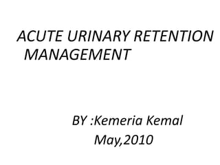 ACUTE URINARY RETENTION
MANAGEMENT

BY :Kemeria Kemal
May,2010

 