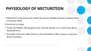 PHYSIOLOGY OF MICTURITION
• Micturition is the process by which the urinary bladder becomes emptied when
it becomes filled.
It involves two steps:
• Firstly the bladder fills progressively until the tension in its wall raises above
threshold level.
• Secondly a nervous reflex known as the micturition reflex causes a conscious
desire to urinate.
 
