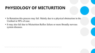 PHYSIOLOGY OF MICTURITION
• In Retention this process may fail. Mainly due to a physical obstruction in the
Urethral in 90% of case.
• It may also fail due to Micturition Reflex failure or more Broadly nervous
system diseases.
 