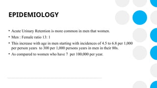 EPIDEMIOLOGY
• Acute Urinary Retention is more common in men that women.
• Men : Female ratio 13: 1
• This increase with age in men starting with incidences of 4.5 to 6.8 per 1,000
per person years to 300 per 1,000 persons years in men in their 80s.
• As compared to women who have 7 per 100,000 per year.
 