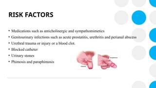 RISK FACTORS
• Medications such as anticholinergic and sympathomimetics
• Genitourinary infections such as acute prostatitis, urethritis and perianal abscess
• Urethral trauma or injury or a blood clot.
• Blocked catheter
• Urinary stones
• Phimosis and paraphimosis
 