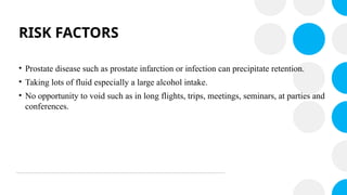 RISK FACTORS
• Prostate disease such as prostate infarction or infection can precipitate retention.
• Taking lots of fluid especially a large alcohol intake.
• No opportunity to void such as in long flights, trips, meetings, seminars, at parties and
conferences.
 