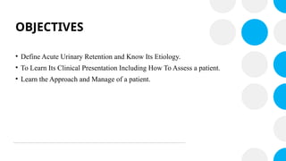 OBJECTIVES
• Define Acute Urinary Retention and Know Its Etiology.
• To Learn Its Clinical Presentation Including How To Assess a patient.
• Learn the Approach and Manage of a patient.
 
