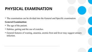 PHYSICAL EXAMINATION
• The examination can be divided into the General and Specific examination.
General Examination:
• The age of the patient.
• Habitus, gaiting and the use of crutches.
• General features of wasting, anaemia, uremia frost and fever may suggest urinary
infection.
 