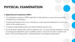 PHYSICAL EXAMINATION
3. Digital Rectal Examination (DRE):
• It is important to perform a DRE especially in older patients, to assess for any prostate
enlargement or constipation.
• Examine the Prostate, fell its size, consistency, extent, mucosal attachment as well as the
nature of the median groove.
• In trauma a high riding prostate and initial hematuria may be seen.
• Assess the anal winking reflex and the sphincter tone. To ensure that the retention is not due
to neurological impairment such as multiple sclerosis, transverse myelitis or spinal cord
injury. If the anal winking reflex is absent perform a neurological examination.
 