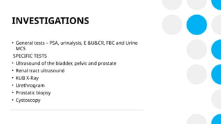 INVESTIGATIONS
• General tests – PSA, urinalysis, E &U&CR, FBC and Urine
MCS
SPECIFIC TESTS
• Ultrasound of the bladder, pelvic and prostate
• Renal tract ultrasound
• KUB X-Ray
• Urethrogram
• Prostatic biopsy
• Cystoscopy
 
