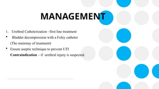 MANAGEMENT
1. Urethral Catheterization –first line treatment
 Bladder decompression with a Foley catheter
(The mainstay of treatment)
 Ensure aseptic technique to prevent UTI
Contraindication – if urethral injury is suspected.
 