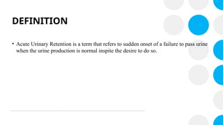 DEFINITION
• Acute Urinary Retention is a term that refers to sudden onset of a failure to pass urine
when the urine production is normal inspite the desire to do so.
 