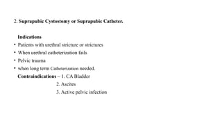 2. Suprapubic Cystostomy or Suprapubic Catheter.
Indications
• Patients with urethral stricture or strictures
• When urethral catheterization fails
• Pelvic trauma
• when long term Catheterization needed.
Contraindications – 1. CA Bladder
2. Ascites
3. Active pelvic infection
 