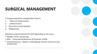 SURGICAL MANAGEMENT
 Surgical indications included when there is
1. failure of catheterization
2. urethral trauma
3. Recurrent urinary retention
4. Malignancies
Definitive surgical treatment for AUR depending on the cause
 Bladder stones- Cystoscopy.
 BPH – Transurethral Resection Of Prostrate. (TURP)
 Urethral Stricture – Dilation, Urethroplasty, Excision and end to end
anastomosis
 