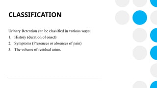 CLASSIFICATION
Urinary Retention can be classified in various ways:
1. History (duration of onset)
2. Symptoms (Presences or absences of pain)
3. The volume of residual urine.
 