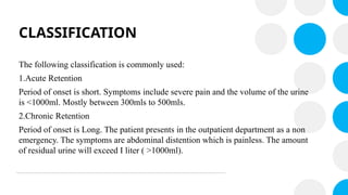 CLASSIFICATION
The following classification is commonly used:
1.Acute Retention
Period of onset is short. Symptoms include severe pain and the volume of the urine
is <1000ml. Mostly between 300mls to 500mls.
2.Chronic Retention
Period of onset is Long. The patient presents in the outpatient department as a non
emergency. The symptoms are abdominal distention which is painless. The amount
of residual urine will exceed I liter ( >1000ml).
 