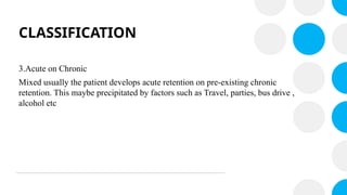 CLASSIFICATION
3.Acute on Chronic
Mixed usually the patient develops acute retention on pre-existing chronic
retention. This maybe precipitated by factors such as Travel, parties, bus drive ,
alcohol etc
 