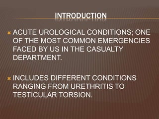 INTRODUCTION
 ACUTE UROLOGICAL CONDITIONS; ONE
OF THE MOST COMMON EMERGENCIES
FACED BY US IN THE CASUALTY
DEPARTMENT.
 INCLUDES DIFFERENT CONDITIONS
RANGING FROM URETHRITIS TO
TESTICULAR TORSION.
 