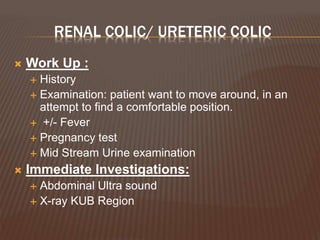RENAL COLIC/ URETERIC COLIC
 Work Up :
 History
 Examination: patient want to move around, in an
attempt to find a comfortable position.
 +/- Fever
 Pregnancy test
 Mid Stream Urine examination
 Immediate Investigations:
 Abdominal Ultra sound
 X-ray KUB Region
 
