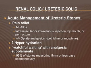 RENAL COLIC/ URETERIC COLIC
 Acute Management of Ureteric Stones:
 Pain relief
 NSAIDs
 Intramuscular or intravenous injection, by mouth, or
per rectum
 +/- Opiate analgesics (pethidine or morphine).
 ? Hyper hydration
 ‘watchful waiting’ with analgesic
supplements
 95% of stones measuring 5mm or less pass
spontaneously
 