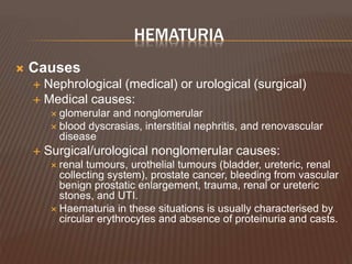 HEMATURIA
 Causes
 Nephrological (medical) or urological (surgical)
 Medical causes:
 glomerular and nonglomerular
 blood dyscrasias, interstitial nephritis, and renovascular
disease
 Surgical/urological nonglomerular causes:
 renal tumours, urothelial tumours (bladder, ureteric, renal
collecting system), prostate cancer, bleeding from vascular
benign prostatic enlargement, trauma, renal or ureteric
stones, and UTI.
 Haematuria in these situations is usually characterised by
circular erythrocytes and absence of proteinuria and casts.
 