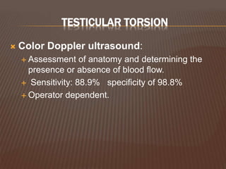 TESTICULAR TORSION
 Color Doppler ultrasound:
 Assessment of anatomy and determining the
presence or absence of blood flow.
 Sensitivity: 88.9% specificity of 98.8%
 Operator dependent.
 