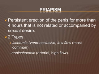 PRIAPISM
 Persistent erection of the penis for more than
4 hours that is not related or accompanied by
sexual desire.
 2 Types:
 ischemic (veno-occlusive, low flow (most
common)
-nonischaemic (arterial, high flow).
 