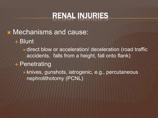 RENAL INJURIES
 Mechanisms and cause:
 Blunt
 direct blow or acceleration/ deceleration (road traffic
accidents, falls from a height, fall onto flank)
 Penetrating
 knives, gunshots, iatrogenic, e.g., percutaneous
nephrolithotomy (PCNL)
 