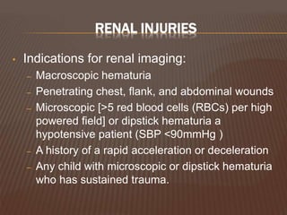 RENAL INJURIES
• Indications for renal imaging:
– Macroscopic hematuria
– Penetrating chest, flank, and abdominal wounds
– Microscopic [>5 red blood cells (RBCs) per high
powered field] or dipstick hematuria a
hypotensive patient (SBP <90mmHg )
– A history of a rapid acceleration or deceleration
– Any child with microscopic or dipstick hematuria
who has sustained trauma.
 