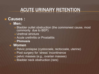 ACUTE URINARY RETENTION
 Causes :
 Men:
 Bladder outlet obstruction (the commonest cause, most
commonly due to BEP)
 Urethral stricture
 Acute urethritis or Prostatitis
 Phimosis
 Women
 Pelvic prolapse (cystocoele, rectocoele, uterine)
 Post surgery for ‘stress’ incontinence
 pelvic masses (e.g., ovarian masses)
 Bladder neck obstruction (rare)
 