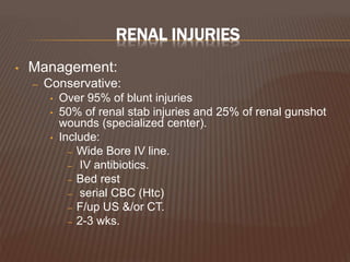 RENAL INJURIES
• Management:
– Conservative:
• Over 95% of blunt injuries
• 50% of renal stab injuries and 25% of renal gunshot
wounds (specialized center).
• Include:
– Wide Bore IV line.
– IV antibiotics.
– Bed rest
– serial CBC (Htc)
– F/up US &/or CT.
– 2-3 wks.
 